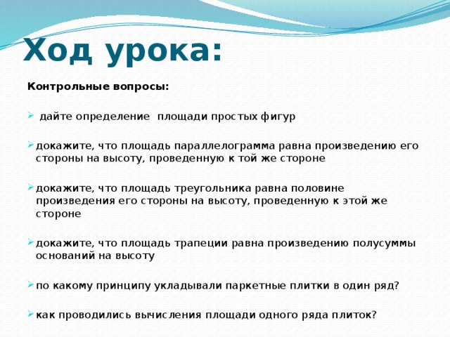 Ход урока: Контрольные вопросы:  дайте определение площади простых фигур докажите, что площадь параллелограмма равна произведению его стороны на высоту, проведенную к той же стороне докажите, что площадь треугольника равна половине произведения его стороны на высоту, проведенную к этой же стороне докажите, что площадь трапеции равна произведению полусуммы оснований на высоту по какому принципу укладывали паркетные плитки в один ряд? как проводились вычисления площади одного ряда плиток? 