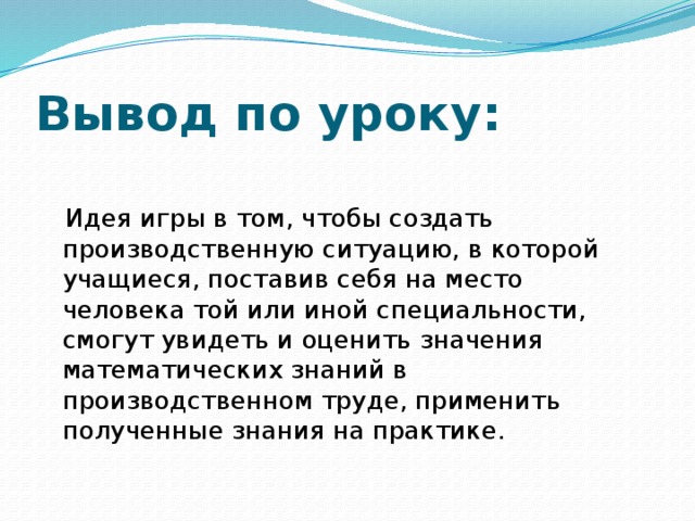 Вывод по уроку:  Идея игры в том, чтобы создать производственную ситуацию, в которой учащиеся, поставив себя на место человека той или иной специальности, смогут увидеть и оценить значения математических знаний в производственном труде, применить полученные знания на практике. 