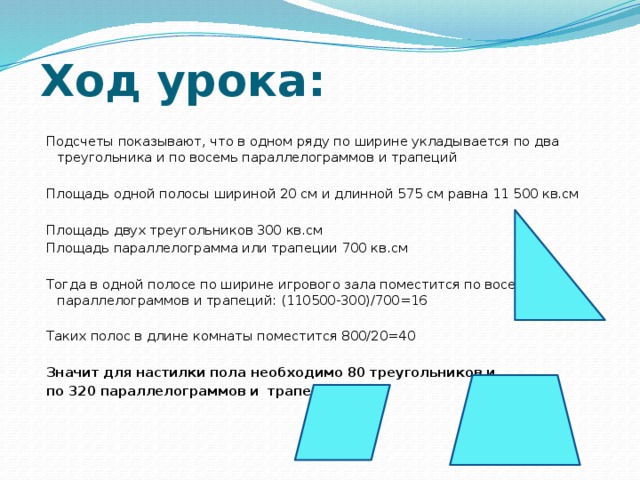 Ход урока: Подсчеты показывают, что в одном ряду по ширине укладывается по два треугольника и по восемь параллелограммов и трапеций Площадь одной полосы шириной 20 см и длинной 575 см равна 11 500 кв.см Площадь двух треугольников 300 кв.см Площадь параллелограмма или трапеции 700 кв.см Тогда в одной полосе по ширине игрового зала поместится по восемь параллелограммов и трапеций: (110500-300)/700=16 Таких полос в длине комнаты поместится 800/20=40 Значит для настилки пола необходимо 80 треугольников и по 320 параллелограммов и трапеций. 