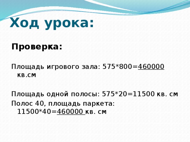 Ход урока: Проверка: Площадь игрового зала: 575*800= 460000 кв.см Площадь одной полосы: 575*20=11500 кв. см Полос 40, площадь паркета: 11500*40= 460000 кв. см 