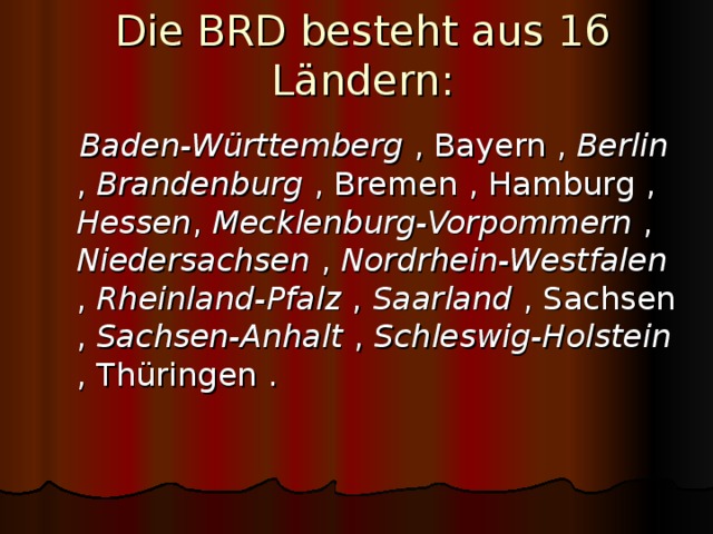 Die BRD besteht aus 16 L ä ndern:  Baden-Württemberg  , Bayern , Berlin  , Brandenburg  , Bremen , Hamburg , Hessen , Mecklenburg-Vorpommern  , Niedersachsen  ,  Nordrhein-Westfalen  , Rheinland-Pfalz  , Saarland  , Sachsen , Sachsen-Anhalt  , Schleswig-Holstein  , Thüringen . 