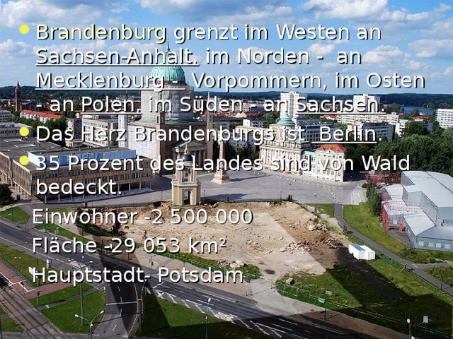 Brandenburg grenzt im Westen an Sachsen-Anhalt, im Norden -  an Mecklenburg -  Vorpommern, im Osten - an  Polen, im Süden - an  Sachsen .  Das Herz Brandenburgs ist Berlin . 35 Prozent des Landes sind von Wald bedeckt.  Einwohner -2 500 000  Fl ä che -29 053 km ²  Hauptstadt- Potsdam 