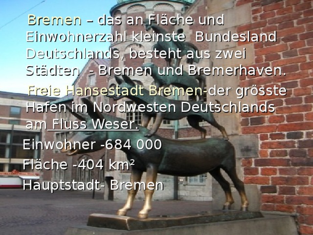  Bremen – d as an Fl ä che und Einwohnerzahl kleinste  Bundesl and Deutschlands ,  besteht aus zwei Städten - Bremen und Bremerhaven .  Freie Hansestadt Bremen- d e r gr ö ss t e Hafen i m Nordwesten Deutschlands a m Fluss Weser .  Einwohner -684 000  Fl ä che -404 km ²  Hauptstadt- Bremen 