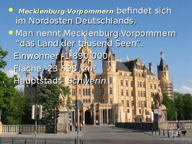  Mecklenburg-Vorpommern befindet sich i m Nordosten Deutschlands .  Man nennt Mecklenburg-Vorpommern “das Land der tausend Seen”.  Einwohner -1 890 000  Fl ä che -23 598 km ²  Hauptstadt- Schwerin  