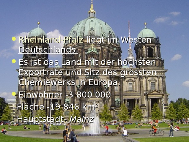 Rheinland-Pfalz liegt im Westen Deutschlands . Es ist das Land mit der h ö chsten Exportrate und Sitz des gr ö ssten Chemiewerks in Europa. Einwohner -3 800 000  Fl ä che -19  846 km ²  Hauptstadt-  Mainz  