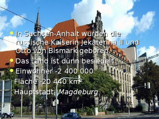 In Sachsen-Anhalt wurden die r ussische Kaiserin Jekaterina  ΙΙ  und Otto von Bismark geboren. Das Land ist d ü nn besiedelt. Einwohner -2 400 000  Fl ä che -20 44 0 km ²  Hauptstadt-  Magdeburg  