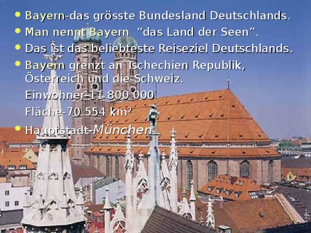 Bayern - das gr ö sste Bundesland Deutschlands . Man nennt Bayern  “ das Land der Seen ” . Das ist das beliebteste Reiseziel Deutschlands. Bayern grenzt an Tschechien Republik , Österreich und die Schweiz .  Einwohner -11 800 000  Fl ä che -70 554  km ² Hauptstadt- München  