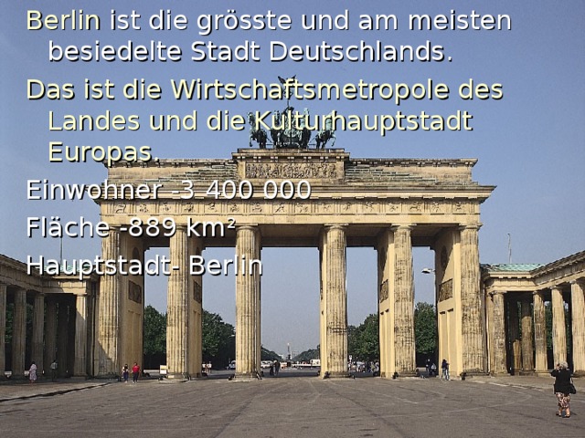 Berlin  ist die grösste und am meisten besiedelte Stadt Deutschlands . Das ist die Wirtschaftsmetropole des Landes und die Kulturhauptstadt Europas. Einwohner -3 400 000 Fl ä che -889 km ² Hauptstadt- Berlin 