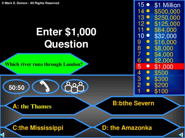 15 $1 Million 14 $500,000 13 $250,000 12 $125,000 Enter $1,000 Question 11 $64,000 10 $32,000 9 $16,000 8 $8,000 7 $4,000 Which river runs through London? 6 $2,000 5 $1,000 4 $500 3 $300 2 $200 50:50 1 $100 B:bthe Severn A: the Thames C:the Mississippi  D: the Amazonka 