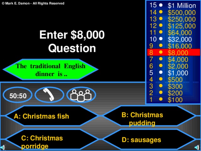 15 $1 Million 14 $500,000 13 $250,000 12 $125,000 Enter $8,000 Question 11 $64,000 10 $32,000 9 $16,000 8 $8,000 7 $4,000 The traditional English  dinner is .. 6 $2,000 5 $1,000 4 $500 3 $300 2 $200 50:50 1 $100 B: Christmas pudding A: Christmas fish C: Christmas porridge D: sausages 