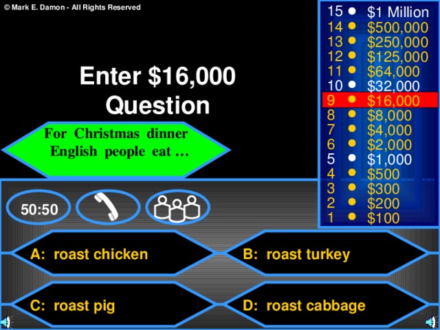 15 $1 Million 14 $500,000 13 $250,000 12 $125,000 Enter $16,000 Question 11 $64,000 10 $32,000 9 $16,000 8 $8,000 7 $4,000 For Christmas dinner  English people eat …  6 $2,000 5 $1,000 4 $500 3 $300 2 $200 50:50 1 $100 A: roast chicken B: roast turkey C: roast pig D: roast cabbage 