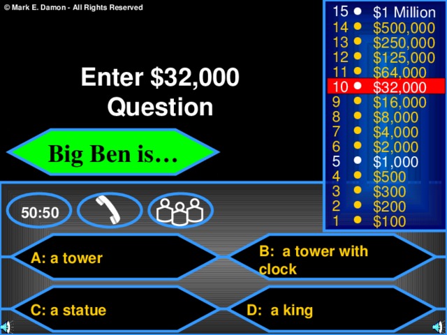 15 $1 Million 14 $500,000 13 $250,000 12 $125,000 Enter $32,000 Question 11 $64,000 10 $32,000 9 $16,000 8 $8,000 7 $4,000 Big Ben is… 6 $2,000 5 $1,000 4 $500 3 $300 2 $200 50:50 1 $100 B: a tower with clock A: a tower C: a statue D: a king 