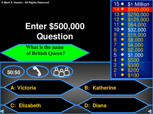 15 $1 Million 14 $500,000 13 $250,000 12 $125,000 Enter $500,000 Question 11 $64,000 10 $32,000 9 $16,000 8 $8,000 7 $4,000 What is the name  of British Queen?  6 $2,000 5 $1,000 4 $500 3 $300 2 $200 50:50 1 $100 A: Victoria B: Katherine C: Elizabeth D: Diana 