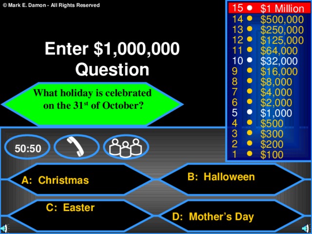 15 $1 Million 14 $500,000 13 $250,000 12 $125,000 Enter $1,000,000 Question 11 $64,000 10 $32,000 9 $16,000 8 $8,000 What holiday is celebrated  on the 31 st of October?  7 $4,000 6 $2,000 5 $1,000 4 $500 3 $300 2 $200 50:50 1 $100  and cutlets B: Halloween A: Christmas C: Easter D: Mother’s Day 3 