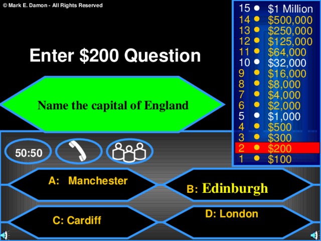 15 $1 Million 14 $500,000 13 $250,000 12 $125,000 Enter $200 Question 11 $64,000 10 $32,000 9 $16,000 8 $8,000  Name the capital of England 7 $4,000 6 $2,000 5 $1,000 4 $500 3 $300 2 $200 50:50 1 $100  A: Manchester  B:  Edinburgh  D: London diff  C: Cardiff 