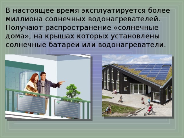 В настоящее время эксплуатируется более миллиона солнечных водонагревателей. Получают распространение «солнечные дома», на крышах которых установлены солнечные батареи или водонагреватели. 