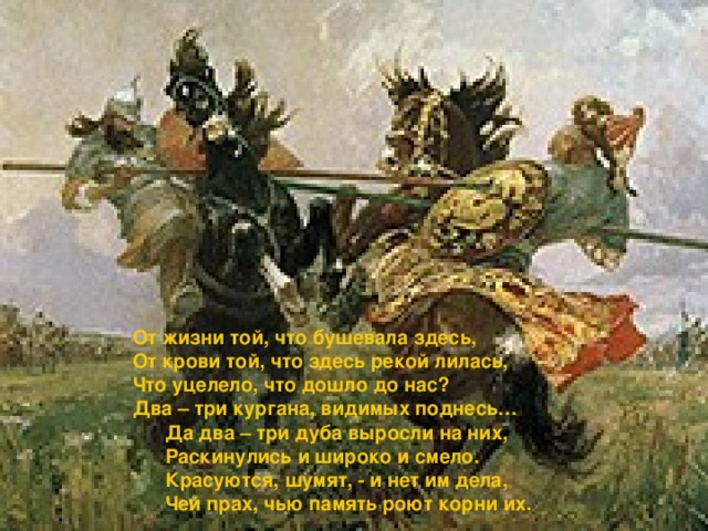 От жизни той, что бушевала здесь, От крови той, что здесь рекой лилась, Что уцелело, что дошло до нас? Два – три кургана, видимых поднесь…  Да два – три дуба выросли на них,  Раскинулись и широко и смело.  Красуются, шумят, - и нет им дела,  Чей прах, чью память роют корни их. 