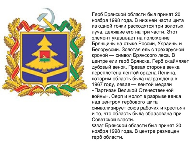 Герб Брянской области был принят 20 ноября 1998 года. В нижней части щита из одной точки расходятся три золотых луча, делящие его на три части. Этот элемент указывает на положение Брянщины на стыке России, Украины и Белоруссии. Золотая ель с трехярусной кроной — символ Брянского леса. В центре ели герб Брянска. Герб окаймляет дубовый венок. Правая сторона венка переплетена лентой ордена Ленина, которым область была награждена в 1967 году, левая — лентой медали «Партизан Великой Отечественной войны». Серп и молот в разрыве венка над центром гербового щита символизирует союз рабочих и крестьян и то, что область была образована при Советской власти.  Флаг Брянской области был принят 20 ноября 1998 года. В центре размещен герб области. 