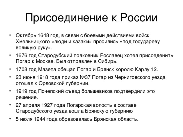 Октябрь 1648 год, в связи с боевыми действиями войск Хмельницкого «люди и казаки» просились «под государеву великую руку». 1676 год Стародубский полковник Рославец хотел присоеденить Погар к Москве. Был отправлен в Сибирь. 1708 год Мазепа обещал Погар и Брянск королю Карлу 12. 23 июня 1918 года приказ №37 Погар из Черниговского уезда отошел к Орловской губернии. 1919 год Почепский съезд большевиков подтвердили это решение. 27 апреля 1927 года Погарская волость в составе Стародубского уезда вошла Брянскую губернию 5 июля 1944 года образовалась Брянская область. 