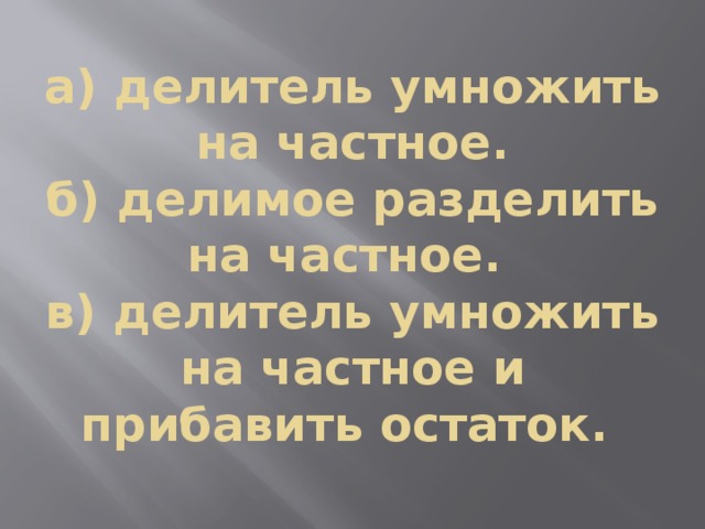 а) делитель умножить на частное.  б) делимое разделить на частное.  в) делитель умножить на частное и прибавить остаток. 