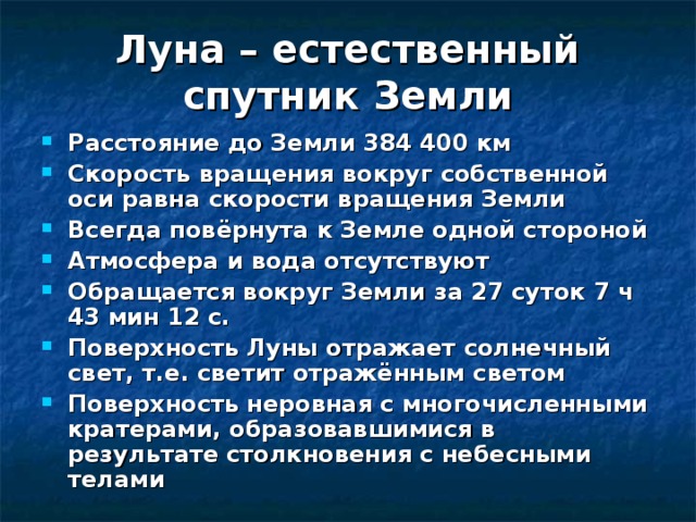 Луна – естественный спутник Земли Расстояние до Земли 384 400 км Скорость вращения вокруг собственной оси равна скорости вращения Земли Всегда повёрнута к Земле одной стороной Атмосфера и вода отсутствуют Обращается вокруг Земли за 27 суток 7 ч 43 мин 12 с. Поверхность Луны отражает солнечный свет, т.е. светит отражённым светом Поверхность неровная с многочисленными кратерами, образовавшимися в результате столкновения с небесными телами 