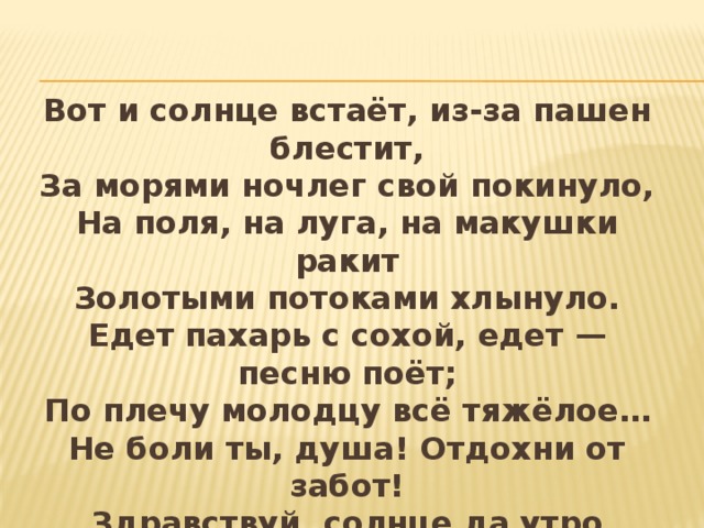 Вот и солнце встаёт, из-за пашен блестит,  За морями ночлег свой покинуло,  На поля, на луга, на макушки ракит  Золотыми потоками хлынуло.  Едет пахарь с сохой, едет — песню поёт;  По плечу молодцу всё тяжёлое…  Не боли ты, душа! Отдохни от забот!  Здравствуй, солнце да утро весёлое!    Иван Никитин 