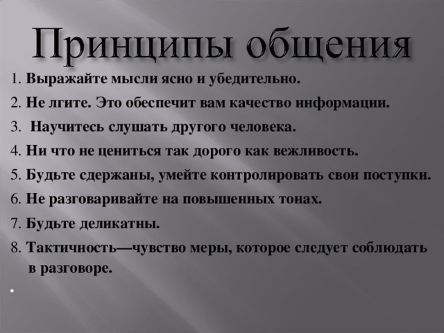 1.   Выражайте мысли ясно и убедительно. 2.  Не лгите. Это обеспечит вам качество информации. 3.  Научитесь слушать другого человека. 4.  Ни что не цениться так дорого как вежливость. 5.  Будьте сдержаны, умейте контролировать свои поступки. 6.  Не разговаривайте на повышенных тонах. 7.  Будьте деликатны. 8.  Тактичность—чувство меры, которое следует соблюдать в разговоре.    