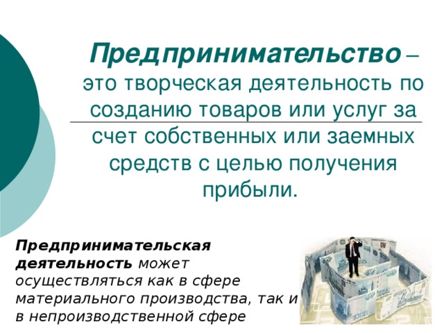 Предпринимательство – это творческая деятельность по созданию товаров или услуг за счет собственных или заемных средств с целью получения прибыли. Предпринимательская деятельность может  осуществляться как в сфере материального производства, так и в непроизводственной сфере 