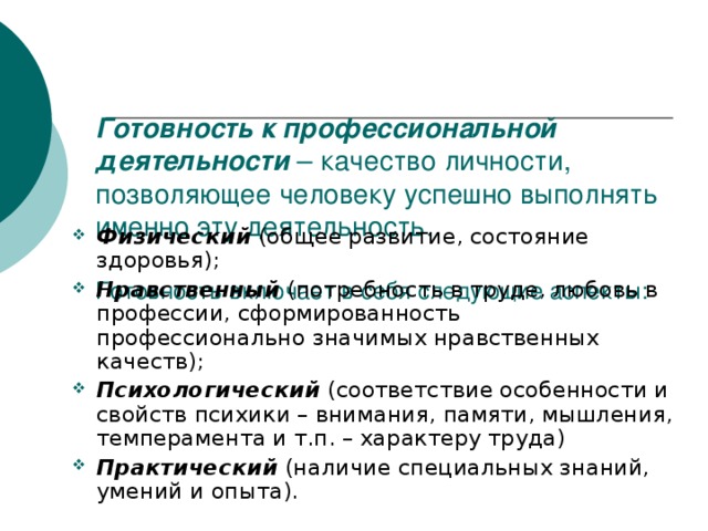 Готовность к профессиональной деятельности – качество личности, позволяющее человеку успешно выполнять именно эту деятельность. Готовность включает в себя следующие аспекты: Физический (общее развитие, состояние здоровья); Нравственный (потребность в труде, любовь в профессии, сформированность профессионально значимых нравственных качеств); Психологический (соответствие особенности и свойств психики – внимания, памяти, мышления, темперамента и т.п. – характеру труда) Практический (наличие специальных знаний, умений и опыта). 