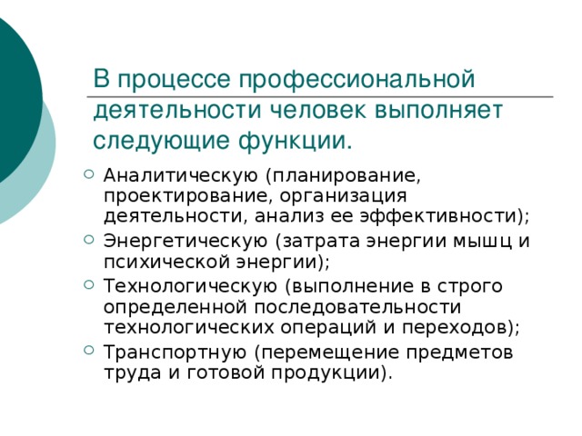 В процессе профессиональной деятельности человек выполняет следующие функции. Аналитическую (планирование, проектирование, организация деятельности, анализ ее эффективности); Энергетическую (затрата энергии мышц и психической энергии); Технологическую (выполнение в строго определенной последовательности технологических операций и переходов); Транспортную (перемещение предметов труда и готовой продукции). 