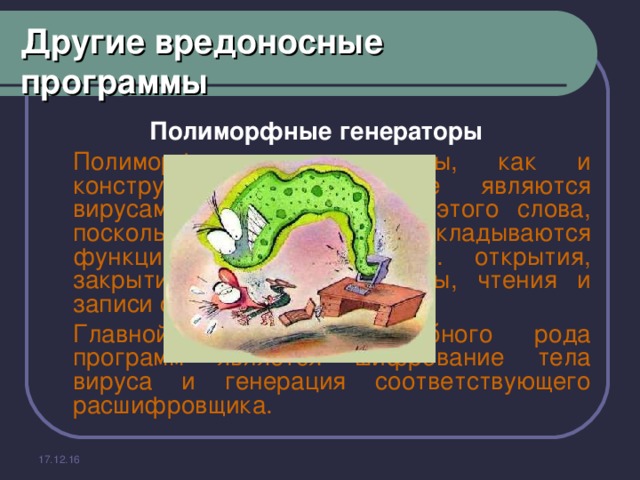 Другие вредоносные программы Полиморфные генераторы    Полиморфик - генераторы, как и конструкторы вирусов, не являются вирусами в прямом смысле этого слова, поскольку в их алгоритм не закладываются функции размножения, т.е. открытия, закрытия и записи в файлы, чтения и записи секторов и т.д.   Главной функцией подобного рода программ является шифрование тела вируса и генерация соответствующего расшифровщика. 17.12.16 