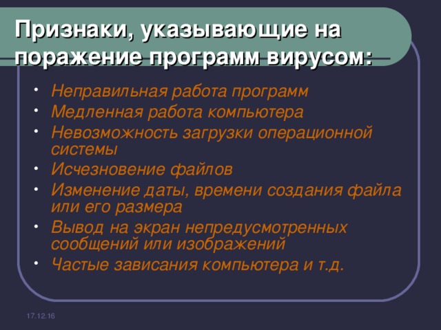 Признаки, указывающие на поражение программ вирусом: Неправильная работа программ Медленная работа компьютера Невозможность загрузки операционной системы Исчезновение файлов Изменение даты, времени создания файла или его размера Вывод на экран непредусмотренных сообщений или изображений Частые зависания компьютера и т.д.  17.12.16 