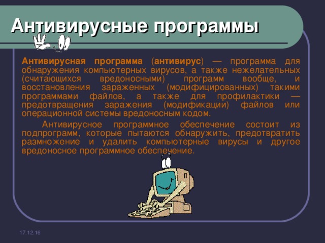 Антивирусные программы    Антивирусная программа ( антивирус ) — программа для обнаружения компьютерных вирусов, а также нежелательных (считающихся вредоносными) программ вообще, и восстановления зараженных (модифицированных) такими программами файлов, а также для профилактики — предотвращения заражения (модификации) файлов или операционной системы вредоносным кодом.   Антивирусное программное обеспечение состоит из подпрограмм, которые пытаются обнаружить, предотвратить размножение и удалить компьютерные вирусы и другое вредоносное программное обеспечение. 17.12.16 