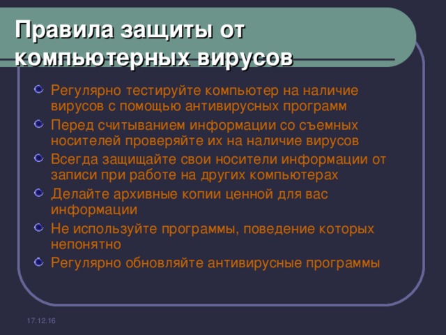 Правила защиты от компьютерных вирусов Регулярно тестируйте компьютер на наличие вирусов с помощью антивирусных программ Перед считыванием информации со съемных носителей проверяйте их на наличие вирусов Всегда защищайте свои носители информации от записи при работе на других компьютерах Делайте архивные копии ценной для вас информации Не используйте программы, поведение которых непонятно Регулярно обновляйте антивирусные программы 17.12.16 