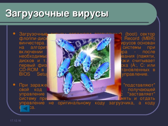 Загрузочные вирусы Загрузочные вирусы заражают загрузочный (boot) сектор флоппи-диска и boot-сектор или Master Boot Record (MBR) винчестера. Принцип действия загрузочных вирусов основан на алгоритмах запуска операционной системы при включении или перезагрузке компьютера - после необходимых тестов установленного оборудования (памяти, дисков и т.д.). Программа системной загрузки считывает первый физический сектор загрузочного диска (A:, C: или CD-ROM в зависимости от параметров, установленных в BIOS Setup) и передает на него управление.   При заражении дисков загрузочные вирусы 
