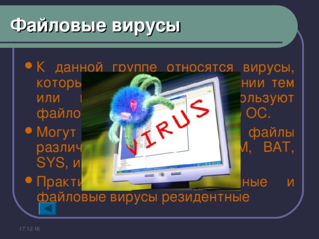 Файловые вирусы К данной группе относятся вирусы, которые при своем размножении тем или иным способом используют файловую систему какой-либо ОС. Могут поражать исполнимые файлы различных типов ( EXE, COM, BAT, SYS, и др.) Практически все загрузочные и файловые вирусы резидентные 17.12.16 
