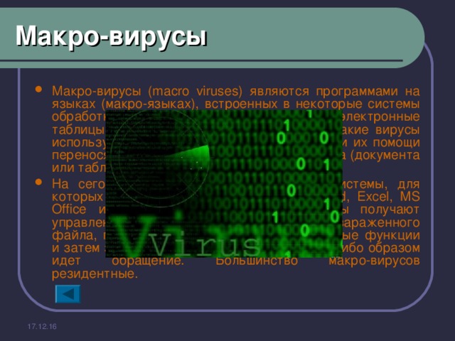 Макро-вирусы Макро-вирусы (macro viruses) являются программами на языках (макро-языках), встроенных в некоторые системы обработки данных (текстовые редакторы, электронные таблицы и т.д.). Для своего размножения такие вирусы используют возможности макро-языков и при их помощи переносят себя из одного зараженного файла (документа или таблицы) в другие. На сегодняшний день известны четыре системы, для которых существуют вирусы - Microsoft Word, Excel, MS Office и AmiPro. В этих системах вирусы получают управление при открытии или закрытии зараженного файла, перехватывают стандартные файловые функции и затем заражают файлы, к которым каким-либо образом идет обращение. Большинство макро-вирусов резидентные . 17.12.16 