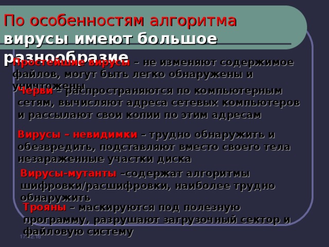 По особенностям алгоритма   вирусы имеют большое разнообразие Простейшие вирусы – не изменяют содержимое файлов, могут быть легко обнаружены и уничтожены Черви – распространяются по компьютерным сетям, вычисляют адреса сетевых компьютеров и рассылают свои копии по этим адресам Вирусы – невидимки – трудно обнаружить и обезвредить, подставляют вместо своего тела незараженные участки диска Вирусы-мутанты –содержат алгоритмы шифровки/расшифровки, наиболее трудно обнаружить Трояны – маскируются под полезную программу, разрушают загрузочный сектор и файловую систему 17.12.16 