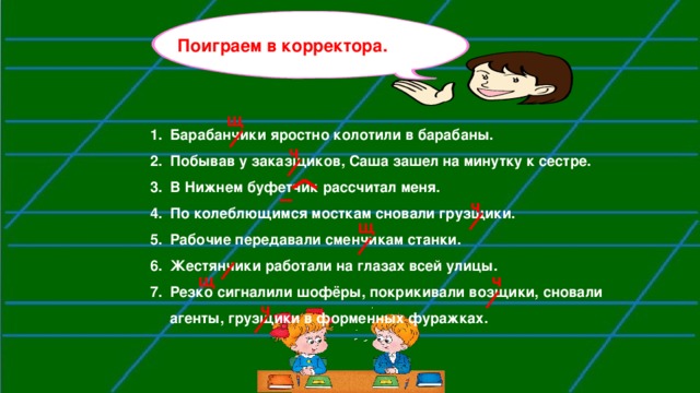 Поиграем в корректора.  щ Барабанчики яростно колотили в барабаны. Побывав у заказщиков, Саша зашел на минутку к сестре. В Нижнем буфетчик рассчитал меня. По колеблющимся мосткам сновали грузщики. Рабочие передавали сменчикам станки. Жестянчики работали на глазах всей улицы. Резко сигналили шофёры, покрикивали возщики, сновали агенты, грузщики в форменных фуражках.  ч  ч щ  щ ч ч 