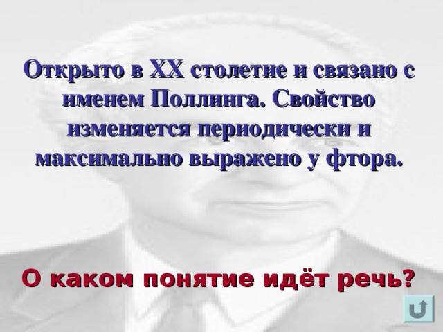 Открыто в XX столетие и связано с именем Поллинга. Свойство изменяется периодически и максимально выражено у фтора.   Для появления вопроса кликнете мышкой. Ответ на вопрос озвучивается устно (ответ: электроотрицательность). Для возврата к слайду «игровое поле» щелкните на стрелку « возврат» ( в правом нижнем углу). О каком понятие идёт речь?  