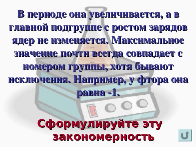 В периоде она увеличивается, а в главной подгруппе с ростом зарядов ядер не изменяется. Максимальное значение почти всегда совпадает с номером группы, хотя бывают исключения. Например, у фтора она равна -1.     Для появления вопроса кликнете мышкой. Ответ на вопрос озвучивается устно (ответ: максимальное значение степени окисления атомов элементов в периоде с ростом заряда ядра атома увеличивается, а в главных подгруппах не изменяется). 3. Для возврата к слайду «игровое поле» щелкните на стрелку « возврат» ( в правом нижнем углу). Сформулируйте эту закономерность  