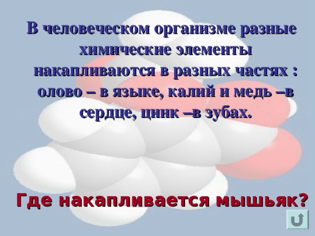  В человеческом организме разные химические элементы накапливаются в разных частях : олово – в языке, калий и медь –в сердце, цинк –в зубах. Для появления вопроса кликнете мышкой. Ответ на вопрос озвучивается устно (ответ: в волосах). Для возврата к слайду «игровое поле» щелкните на стрелку « возврат» ( в правом нижнем углу). Где накапливается мышьяк?  