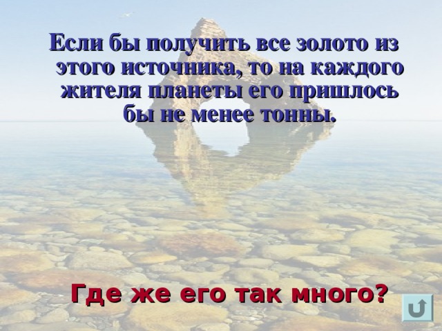  Если бы получить все золото из этого источника, то на каждого жителя планеты его пришлось бы не менее тонны.       Для появления вопроса кликнете мышкой. Ответ на вопрос озвучивается устно (ответ: в морской воде). Для возврата к слайду «игровое поле» щелкните на стрелку « возврат» ( в правом нижнем углу). Где же его так много?  