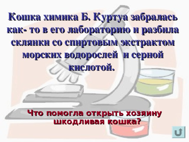 Кошка химика Б. Куртуа забралась как- то в его лабораторию и разбила склянки со спиртовым экстрактом морских водорослей и серной кислотой. Для появления вопроса кликнете мышкой. Ответ на вопрос озвучивается устно (ответ: йод). Три команды, набравшие по итогам двух туров наибольшее количество очков, переходят в третий тур. Для возврата к слайду «игровое поле» щелкните на стрелку « возврат» ( в правом нижнем углу). Что помогла открыть хозяину шкодливая кошка?  