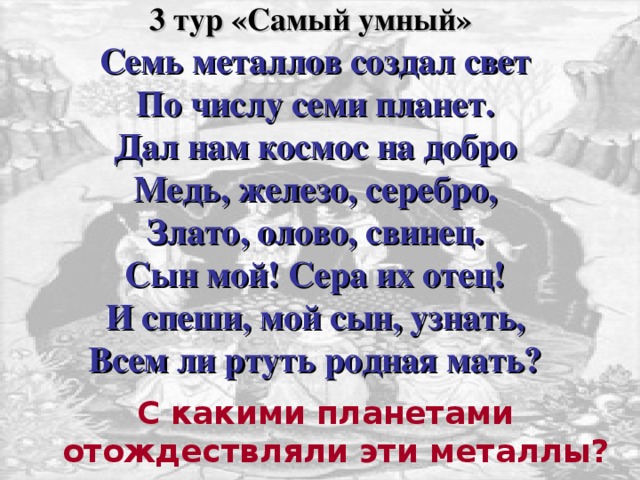 3 тур «Самый умный»   Семь металлов создал свет  По числу семи планет.  Дал нам космос на добро  Медь, железо, серебро,  Злато, олово, свинец.  Сын мой! Сера их отец!  И спеши, мой сын, узнать,  Всем ли ртуть родная мать?   Для появления вопроса кликнете мышкой. Время для ответа три минуты. Ответ предоставляется в письменном виде членам жюри. Правильный ответ дан на следующем слайде. Кликом мышки откройте его. С какими планетами отождествляли эти металлы?  