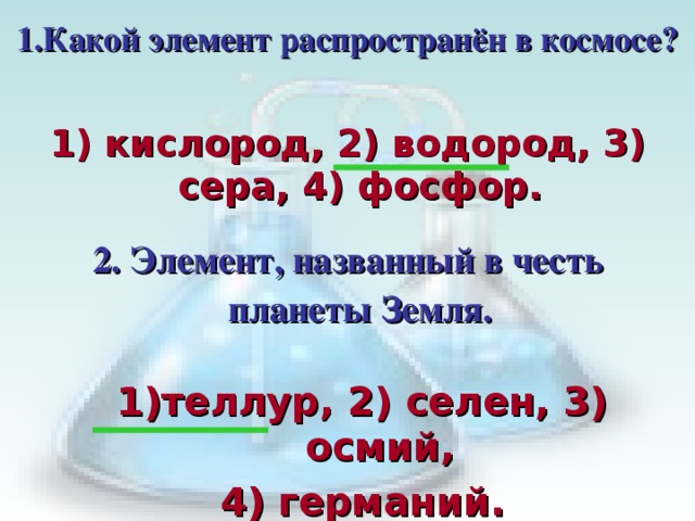 1.Какой элемент распространён в космосе? 1) кислород, 2) водород, 3) сера, 4) фосфор. 2. Элемент, названный в честь планеты Земля. Кликом мышки вызывается первый вопрос с вариантами ответов.  В течении 30с пары должны дать письменный ответ членам жюри. После сданных ответов по щелчку мышки показать правильный ответ. Кликом мышки вызывается второй вопрос с вариантами ответов.  В течении 30с пары должны дать письменный ответ членам жюри. После сданных ответов по щелчку мышки показать правильный ответ.   теллур, 2) селен, 3) осмий, 4) германий.  