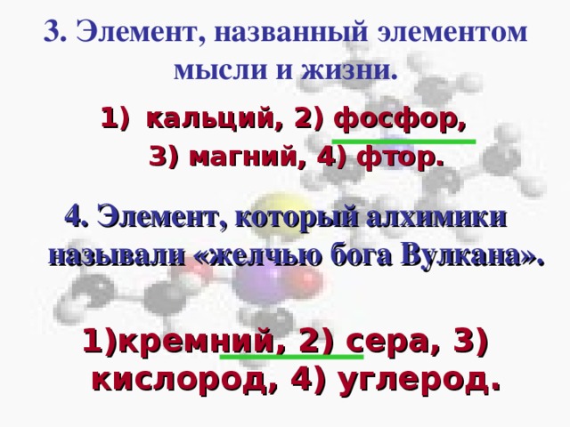 3. Элемент, названный элементом мысли и жизни. кальций, 2) фосфор,  3) магний, 4) фтор. 4. Элемент, который алхимики называли «желчью бога Вулкана». Кликом мышки вызывается третий вопрос с вариантами ответов.  В течении 30с пары должны дать письменный ответ членам жюри. После сданных ответов по щелчку мышки показать правильный ответ. Кликом мышки вызывается четвёртый вопрос с вариантами ответов.  В течении 30с пары должны дать письменный ответ членам жюри. После сданных ответов по щелчку мышки показать правильный ответ.   1)кремний, 2) сера, 3) кислород, 4) углерод.  