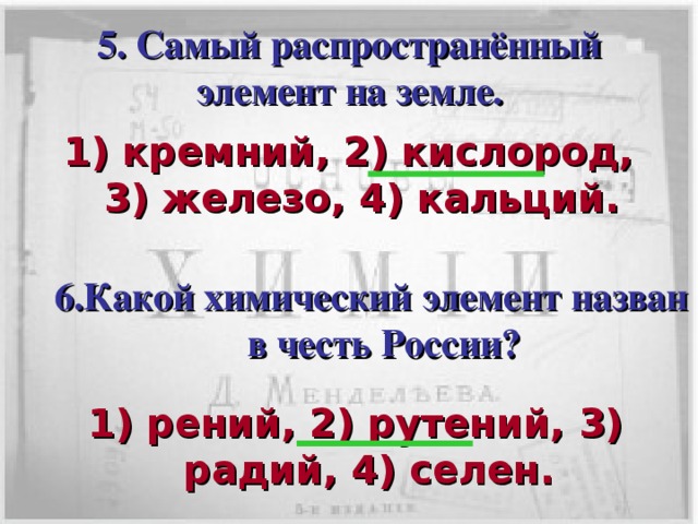 5. Самый распространённый элемент на земле. 1) кремний, 2) кислород, 3) железо, 4) кальций. 6.Какой химический элемент назван в честь России? Кликом мышки вызывается пятый вопрос с вариантами ответов.  В течении 30с пары должны дать письменный ответ членам жюри. После сданных ответов по щелчку мышки показать правильный ответ. Кликом мышки вызывается шестой вопрос с вариантами ответов.  В течении 30с пары должны дать письменный ответ членам жюри. После сданных ответов по щелчку мышки показать правильный ответ. 1) рений, 2) рутений, 3) радий, 4) селен.  