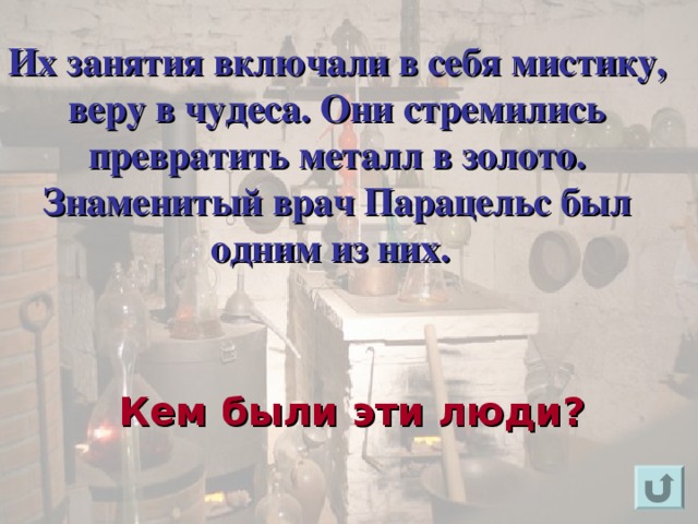 Их занятия включали в себя мистику, веру в чудеса. Они стремились превратить металл в золото. Знаменитый врач Парацельс был одним из них.     Для появления вопроса кликнете мышкой. Ответ на вопрос озвучивается устно (ответ: алхимиками). Для возврата к слайду «игровое поле» щелкните на стрелку « возврат» ( в правом нижнем углу). Кем были эти люди?  