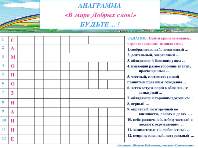 АНАГРАММА  «В мире Добрых слов!» БУДЬТЕ ... ! ЗАДАНИЕ: Найти прилагательные, через толкования данных слов. 1.сообразительный, понятливый ... 2. деятельный, энергичный ...  3. обладающий большим умом ... 4. имеющий разносторонние знания, просвещенный ... 5. честный, соответствующий принятым правилам поведения ... 6. легко вступающий в общение, не замкнутый ... 7. обладающий хорошим  здоровьем ... 8. верный ... 9. опрятный, безупречный во внешности, словах и делах … 10. небезразличный, небезучастный к людям к окружающим ... 11. занимательный, любопытный ... 12. непринужденный, натуральный ... 1 2 С А 3 М 4 О 5 П 6 О 7 З 8 Н 9 А 10 Н 11 И 12 Е Составила: Шамшия Каблановна, гимназия «Самопознание» 